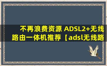 不再浪费资源 ADSL2+无线路由一体机推荐【adsl无线路由一体机怎么设置】